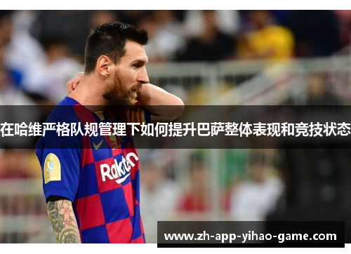 在哈维严格队规管理下如何提升巴萨整体表现和竞技状态