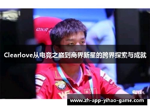 Clearlove从电竞之巅到商界新星的跨界探索与成就