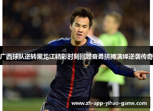 广西球队逆转黑龙江精彩时刻回顾奋勇拼搏演绎逆袭传奇