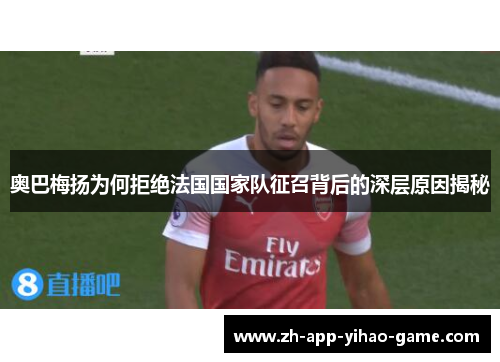 奥巴梅扬为何拒绝法国国家队征召背后的深层原因揭秘