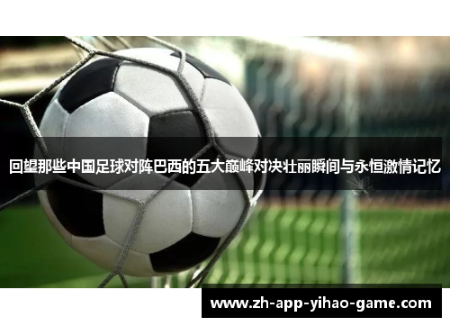 回望那些中国足球对阵巴西的五大巅峰对决壮丽瞬间与永恒激情记忆 回望那些中国足球对阵巴西的五大巅峰对决壮丽瞬间与永恒激情记忆