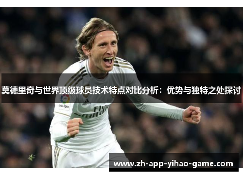 莫德里奇与世界顶级球员技术特点对比分析：优势与独特之处探讨